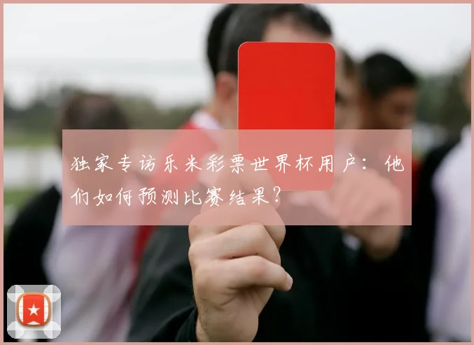 独家专访乐米彩票世界杯用户：他们如何预测比赛结果？