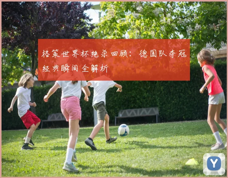 格策世界杯绝杀回顾：德国队夺冠经典瞬间全解析