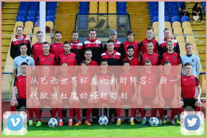 从巴西世界杯看比利时阵容:新一代欧洲红魔的崛起时刻