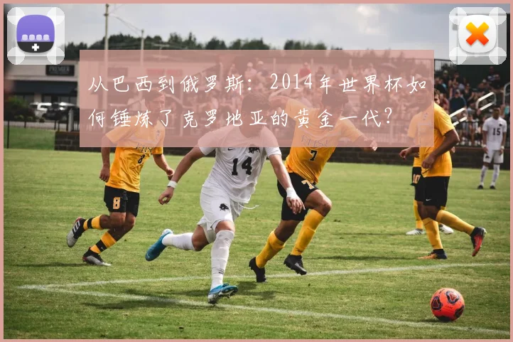 从巴西到俄罗斯：2014年世界杯如何锤炼了克罗地亚的黄金一代？