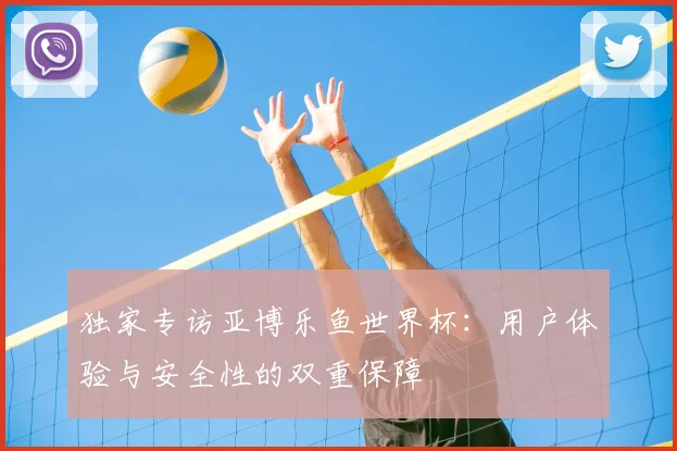 独家专访亚博乐鱼世界杯：用户体验与安全性的双重保障