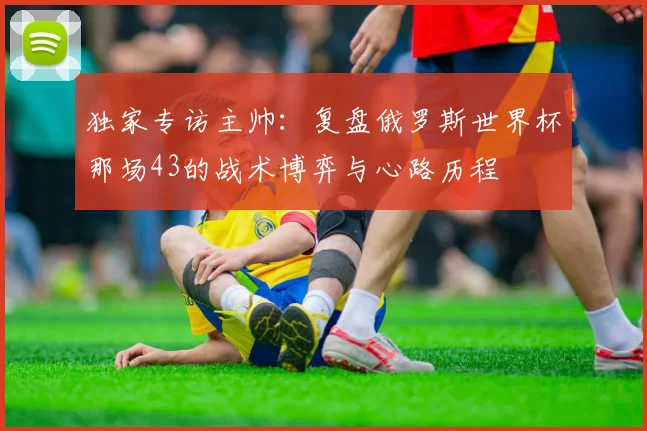 独家专访主帅:复盘俄罗斯世界杯那场43的战术博弈与心路历程