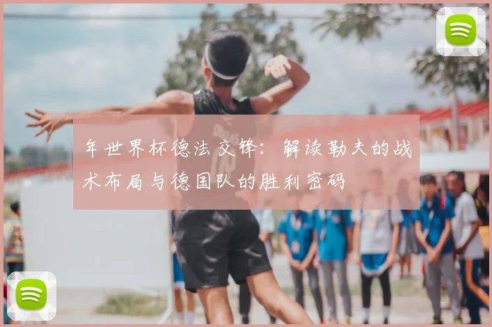 年世界杯德法交锋:解读勒夫的战术布局与德国队的胜利密码