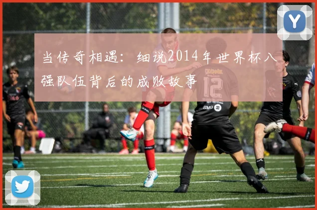 当传奇相遇:细说2014年世界杯八强队伍背后的成败故事