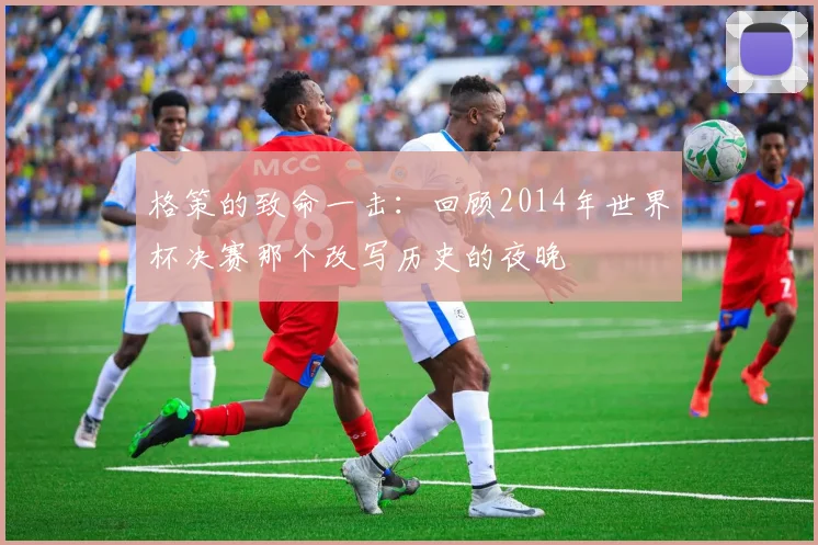 格策的致命一击：回顾2014年世界杯决赛那个改写历史的夜晚