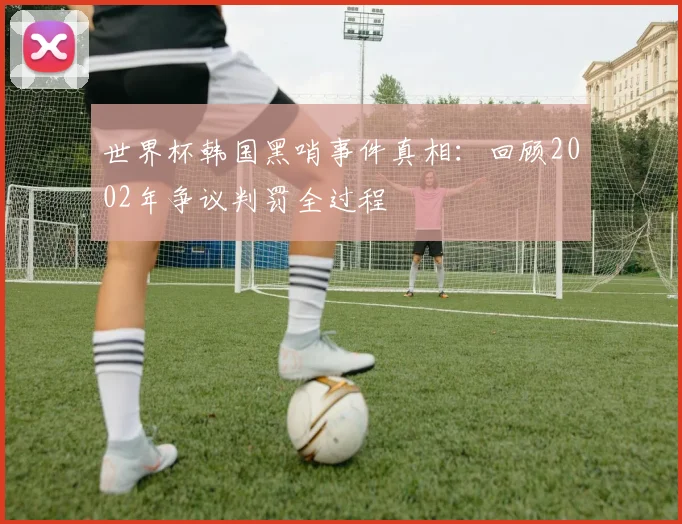 世界杯韩国黑哨事件真相：回顾2002年争议判罚全过程